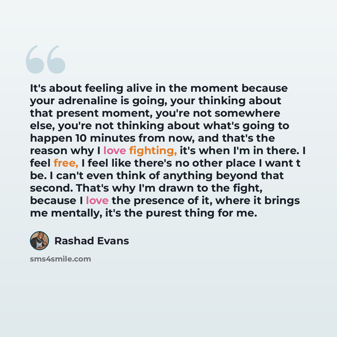 “It's about feeling alive in the moment because your adrenaline is going, your thinking about that present moment, you're not somewhere else, you're not thinking about what's going to happen 10 minutes from now, and that's the reason why I love fighting, it's when I'm in there. I feel free, I feel…” quote by Rashad Evans