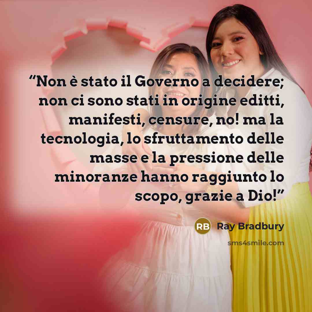 “Non è stato il Governo a decidere; non ci sono stati in origine editti, manifesti, censure, no! ma la tecnologia, lo sfruttamento delle masse e la pressione delle minoranze hanno raggiunto lo scopo, grazie a Dio!” quote by Ray Bradbury