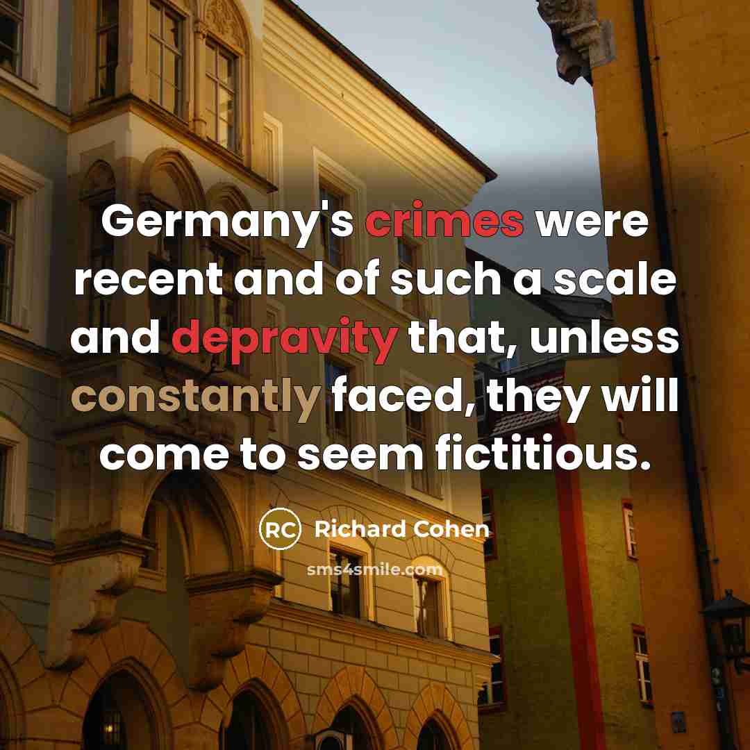 “Germany's crimes were recent and of such a scale and depravity that, unless constantly faced, they will come to seem fictitious.” quote by Richard Cohen