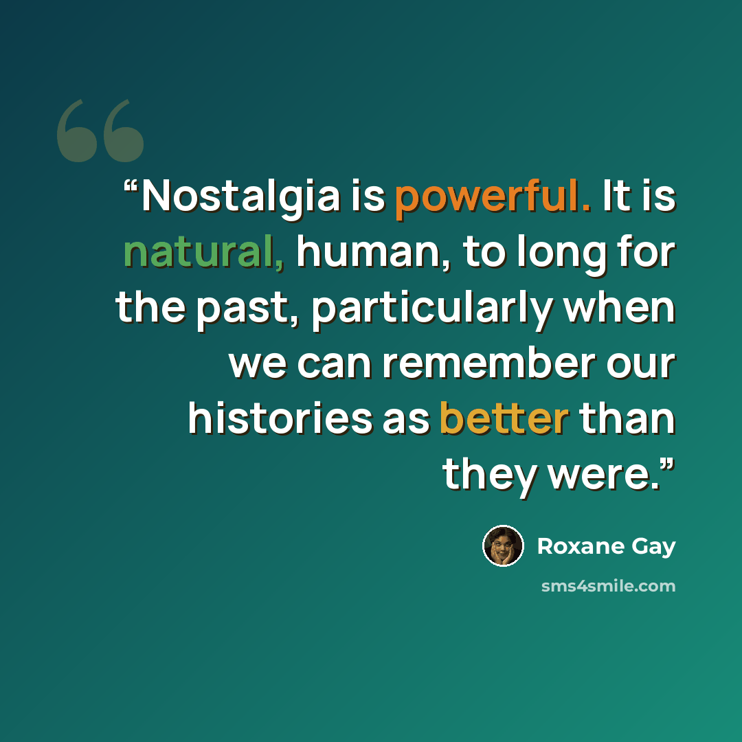 “Nostalgia is powerful. It is natural, human, to long for the past, particularly when we can remember our histories as better than they were.” quote by Roxane Gay