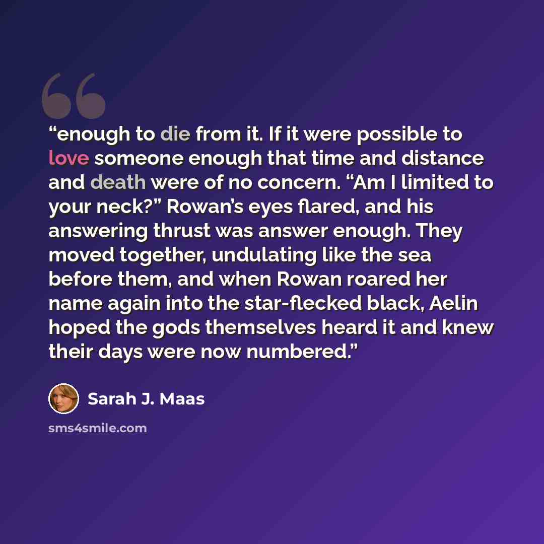 “enough to die from it. If it were possible to love someone enough that time and distance and death were of no concern. “Am I limited to your neck?” Rowan’s eyes flared, and his answering thrust was answer enough. They moved together, undulating like the sea before them, and when Rowan roared her…” quote by Sarah J. Maas