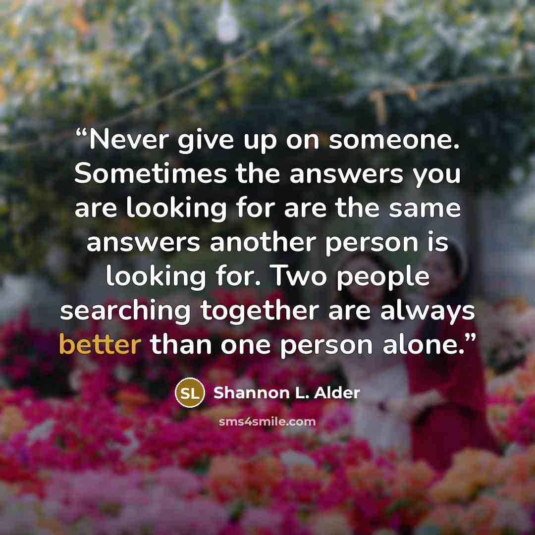 “Never give up on someone. Sometimes the answers you are looking for are the same answers another person is looking for. Two people searching together are always better than one person alone.” quote by Shannon L. Alder