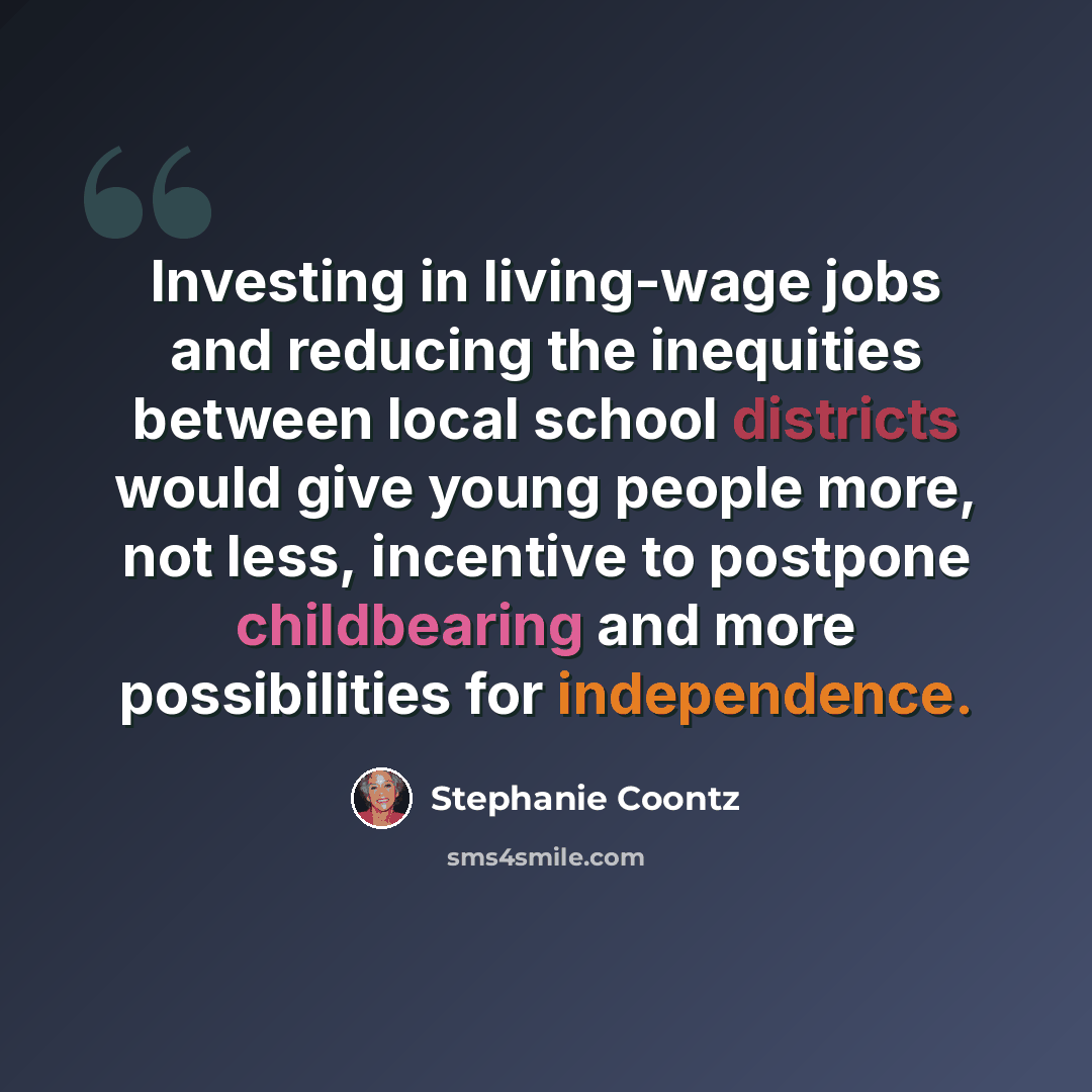 “Investing in living-wage jobs and reducing the inequities between local school districts would give young people more, not less, incentive to postpone childbearing and more possibilities for independence.” quote by Stephanie Coontz