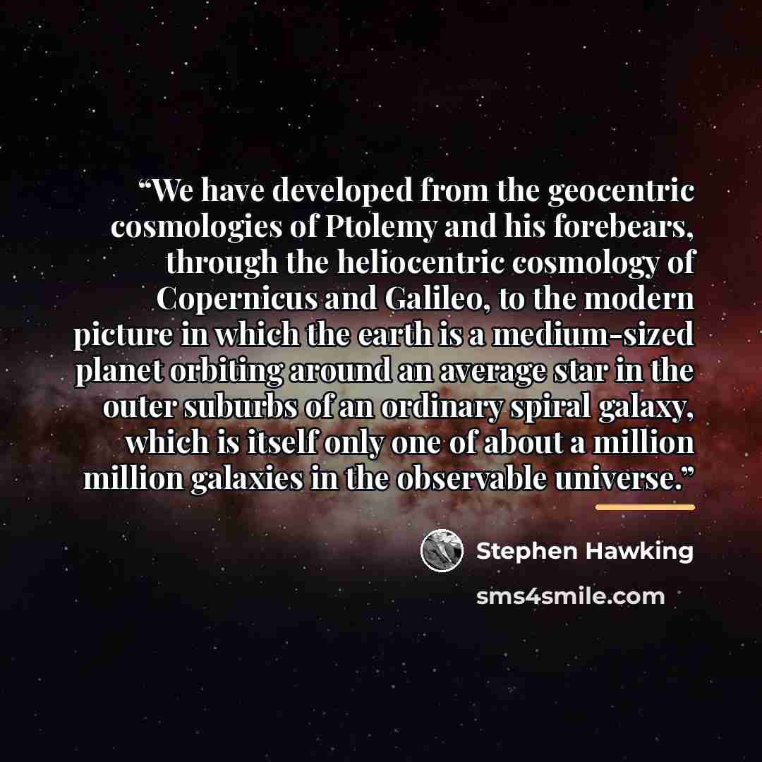 “We have developed from the geocentric cosmologies of Ptolemy and his forebears, through the heliocentric cosmology of Copernicus and Galileo, to the modern picture in which the earth is a medium-sized planet orbiting around an average star in the outer suburbs of an ordinary spiral galaxy, which…” quote by Stephen Hawking