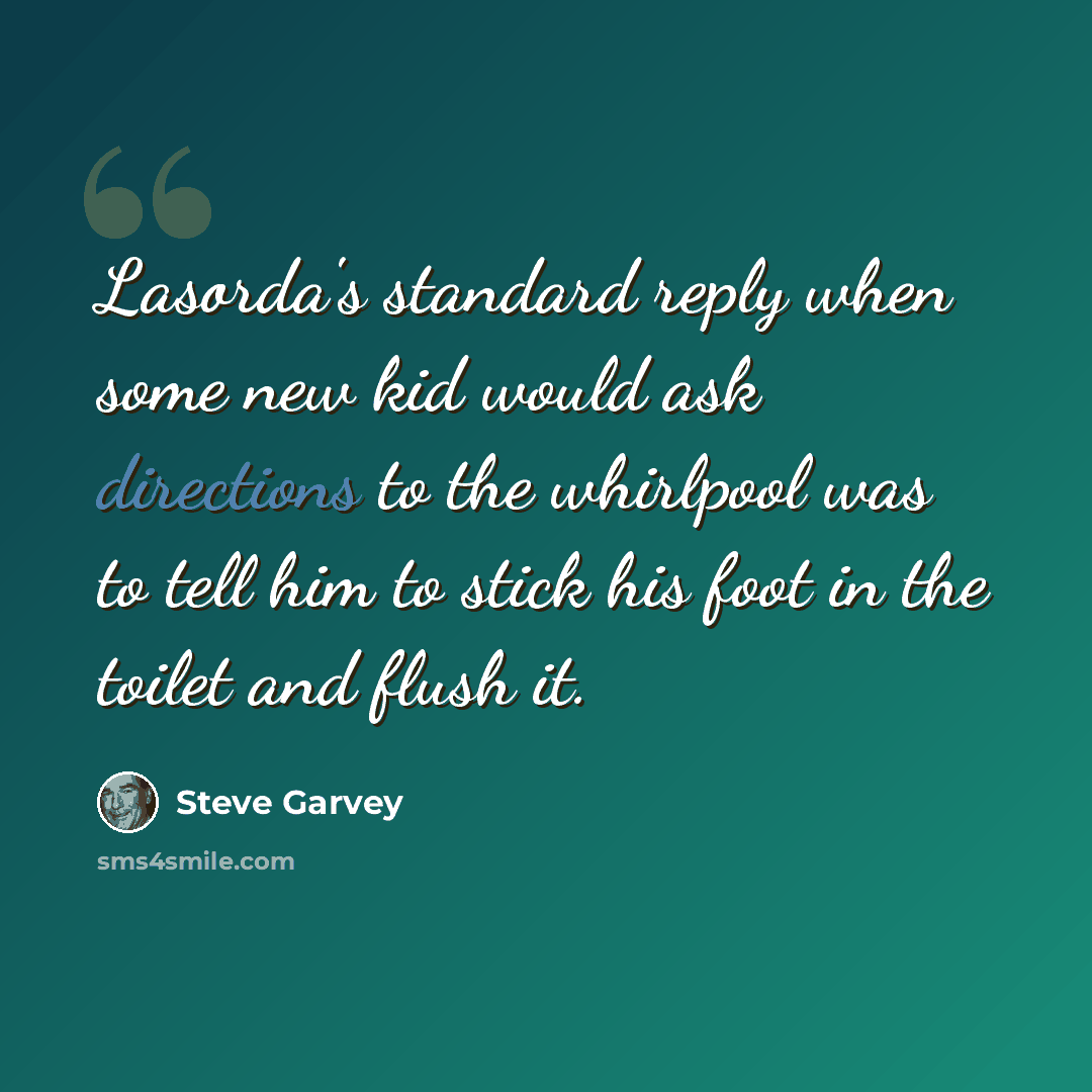 “Lasorda's standard reply when some new kid would ask directions to the whirlpool was to tell him to stick his foot in the toilet and flush it.” quote by Steve Garvey