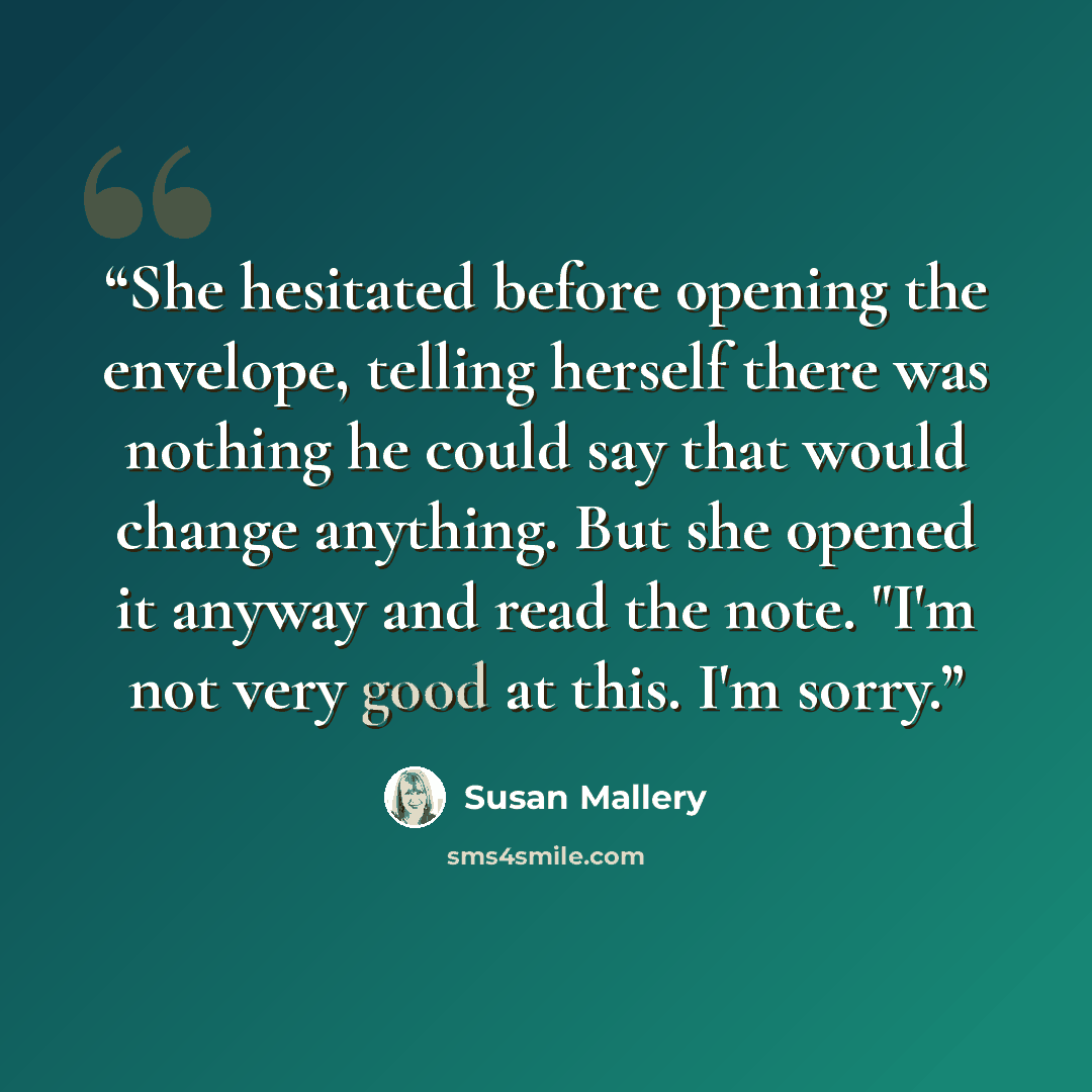 “She hesitated before opening the envelope, telling herself there was nothing he could say that would change anything. But she opened it anyway and read the note. "I'm not very good at this. I'm sorry.” quote by Susan Mallery