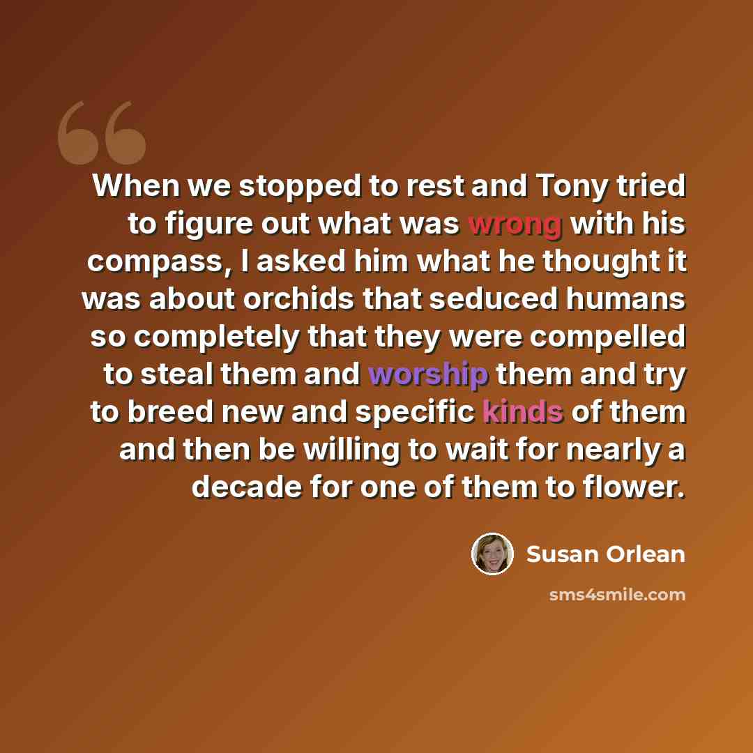 “When we stopped to rest and Tony tried to figure out what was wrong with his compass, I asked him what he thought it was about orchids that seduced humans so completely that they were compelled to steal them and worship them and try to breed new and specific kinds of them and then be willing to…” quote by Susan Orlean