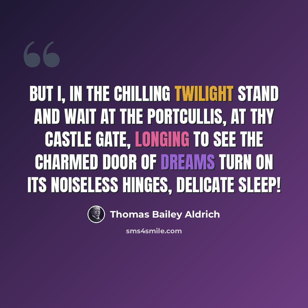 “But I, in the chilling twilight stand and wait At the portcullis, at thy castle gate, Longing to see the charmed door of dreams Turn on its noiseless hinges, delicate sleep!” quote by Thomas Bailey Aldrich