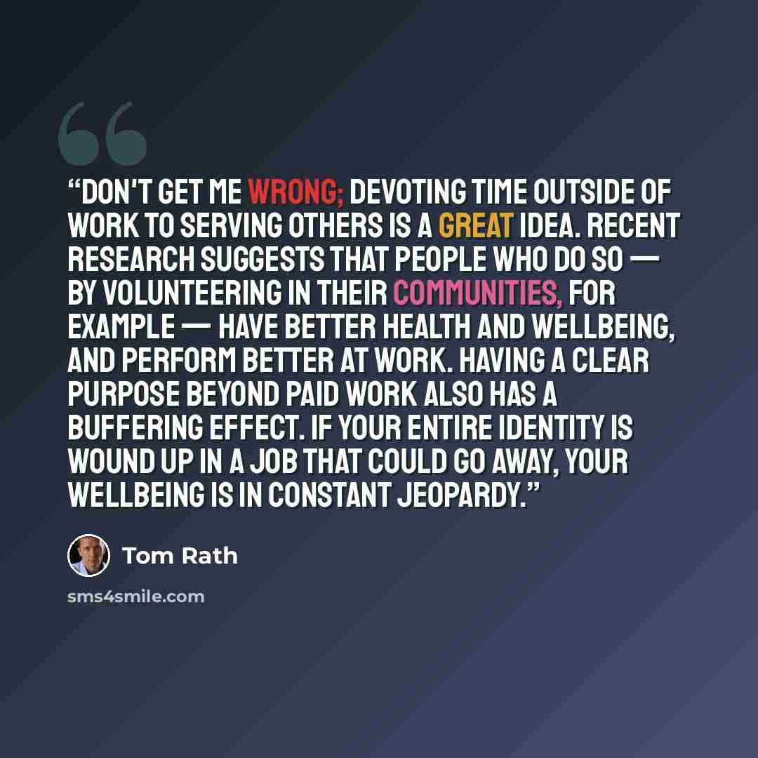 “Don't get me wrong; devoting time outside of work to serving others is a great idea. Recent research suggests that people who do so — by volunteering in their communities, for example — have better health and wellbeing, and perform better at work. Having a clear purpose beyond paid work also has a…” quote by Tom Rath