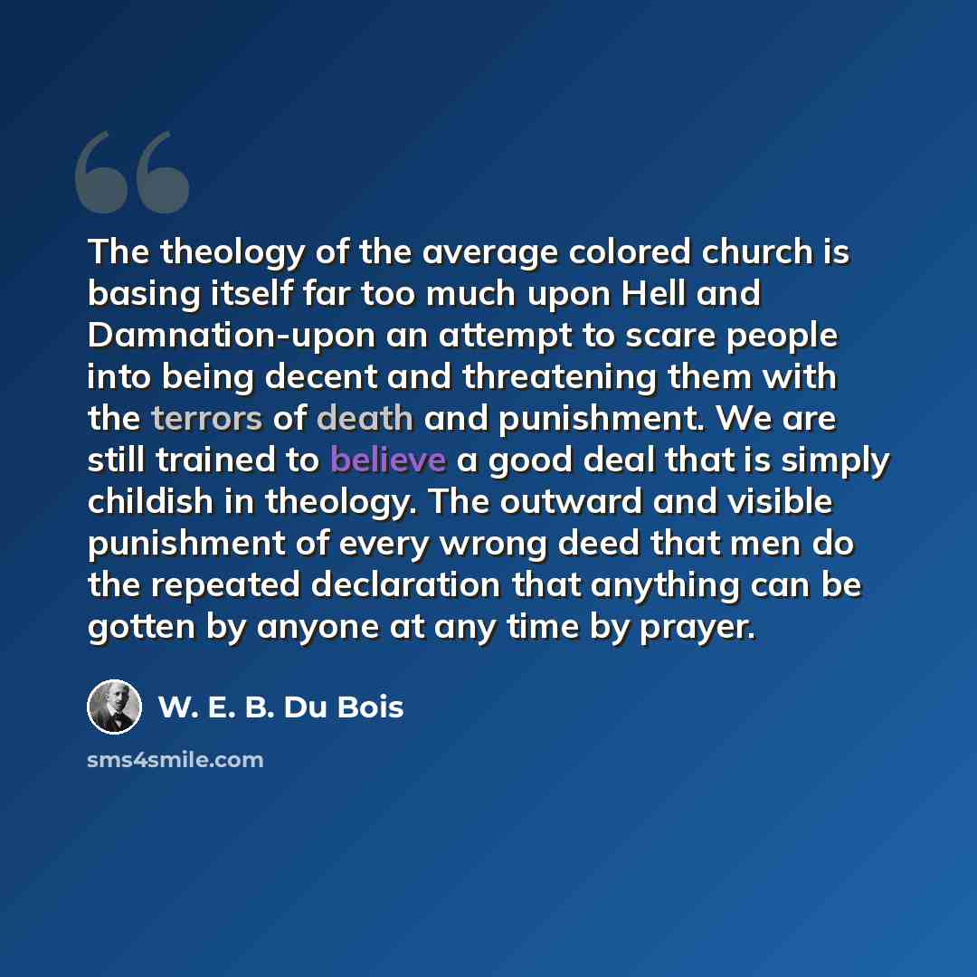 “The theology of the average colored church is basing itself far too much upon Hell and Damnation-upon an attempt to scare people into being decent and threatening them with the terrors of death and punishment. We are still trained to believe a good deal that is simply childish in theology. The…” quote by W. E. B. Du Bois