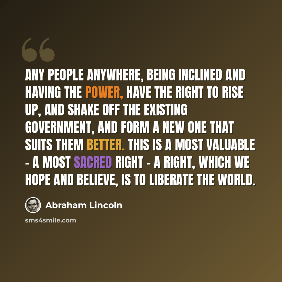 “Any people anywhere, being inclined and having the power, have the right to rise up, and shake off the existing government, and form a new one that suits them better. This is a most valuable - a most sacred right - a right, which we hope and believe, is to liberate the world.” quote by Abraham Lincoln