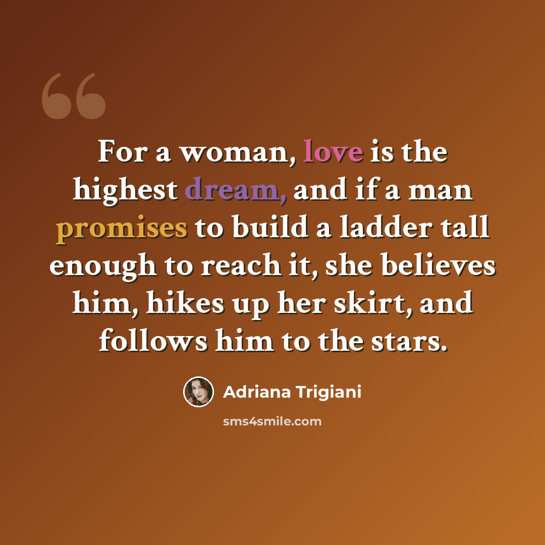 “For a woman, love is the highest dream, and if a man promises to build a ladder tall enough to reach it, she believes him, hikes up her skirt, and follows him to the stars.” quote by Adriana Trigiani
