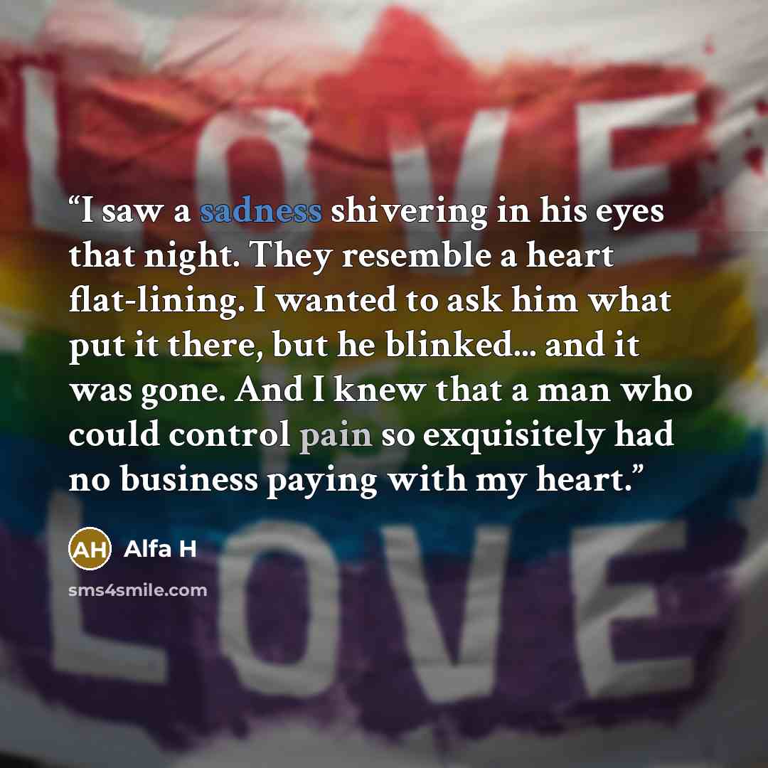 “I saw a sadness shivering in his eyes that night. They resemble a heart flat-lining. I wanted to ask him what put it there, but he blinked... and it was gone. And I knew that a man who could control pain so exquisitely had no business paying with my heart.” quote by Alfa H
