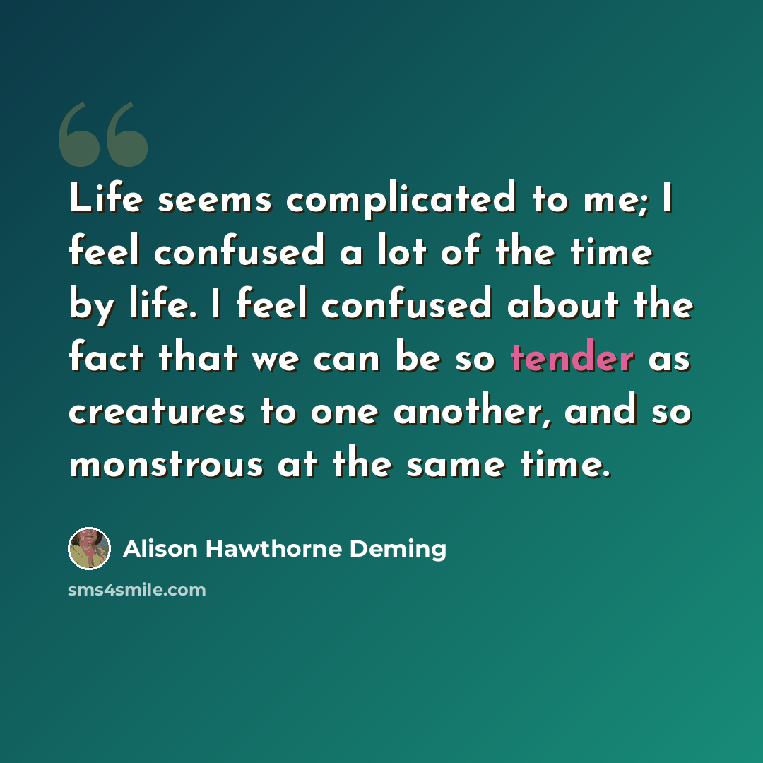 “Life seems complicated to me; I feel confused a lot of the time by life. I feel confused about the fact that we can be so tender as creatures to one another, and so monstrous at the same time.” quote by Alison Hawthorne Deming