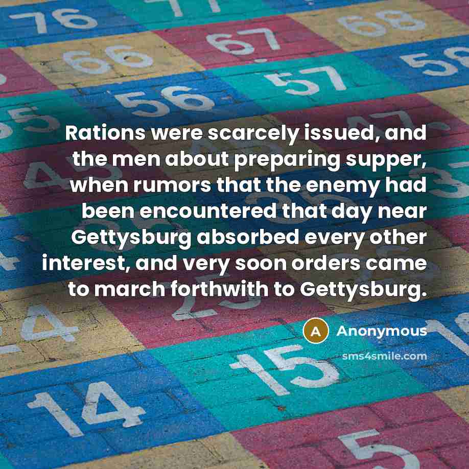 “Rations were scarcely issued, and the men about preparing supper, when rumors that the enemy had been encountered that day near Gettysburg absorbed every other interest, and very soon orders came to march forthwith to Gettysburg.” quote by Anonymous