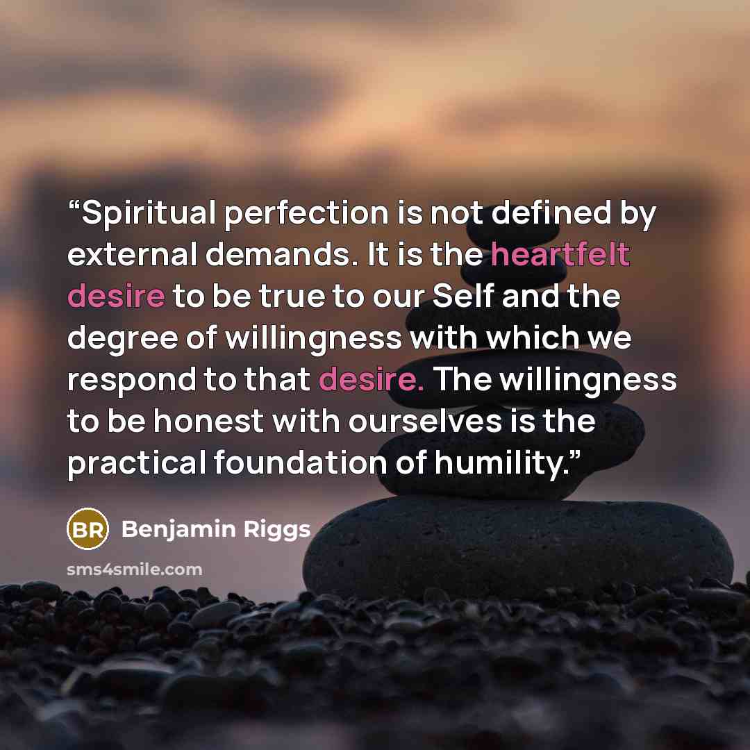 “Spiritual perfection is not defined by external demands. It is the heartfelt desire to be true to our Self and the degree of willingness with which we respond to that desire. The willingness to be honest with ourselves is the practical foundation of humility.” quote by Benjamin Riggs