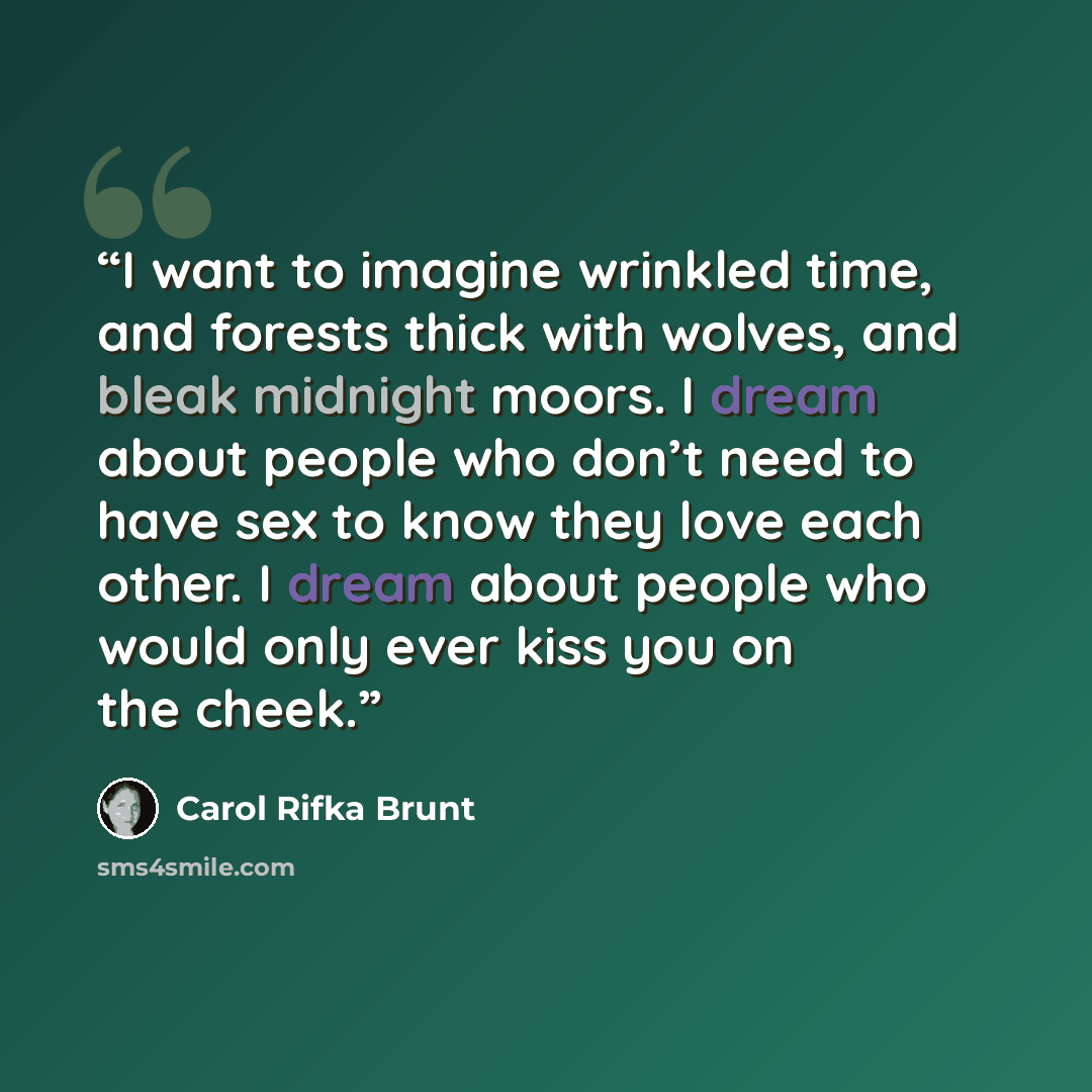 “I want to imagine wrinkled time, and forests thick with wolves, and bleak midnight moors. I dream about people who don’t need to have sex to know they love each other. I dream about people who would only ever kiss you on the cheek.” quote by Carol Rifka Brunt