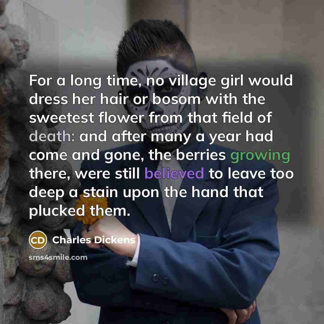 “For a long time, no village girl would dress her hair or bosom with the sweetest flower from that field of death: and after many a year had come and gone, the berries growing there, were still believed to leave too deep a stain upon the hand that plucked them.” quote by Charles Dickens