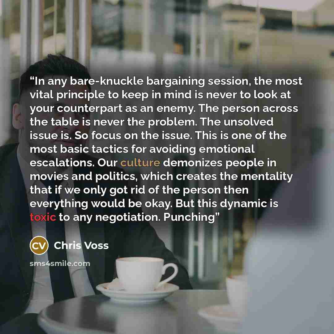“In any bare-knuckle bargaining session, the most vital principle to keep in mind is never to look at your counterpart as an enemy. The person across the table is never the problem. The unsolved issue is. So focus on the issue. This is one of the most basic tactics for avoiding emotional…” quote by Chris Voss
