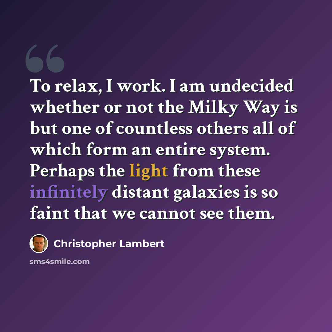 “To relax, I work. I am undecided whether or not the Milky Way is but one of countless others all of which form an entire system. Perhaps the light from these infinitely distant galaxies is so faint that we cannot see them.” quote by Christopher Lambert