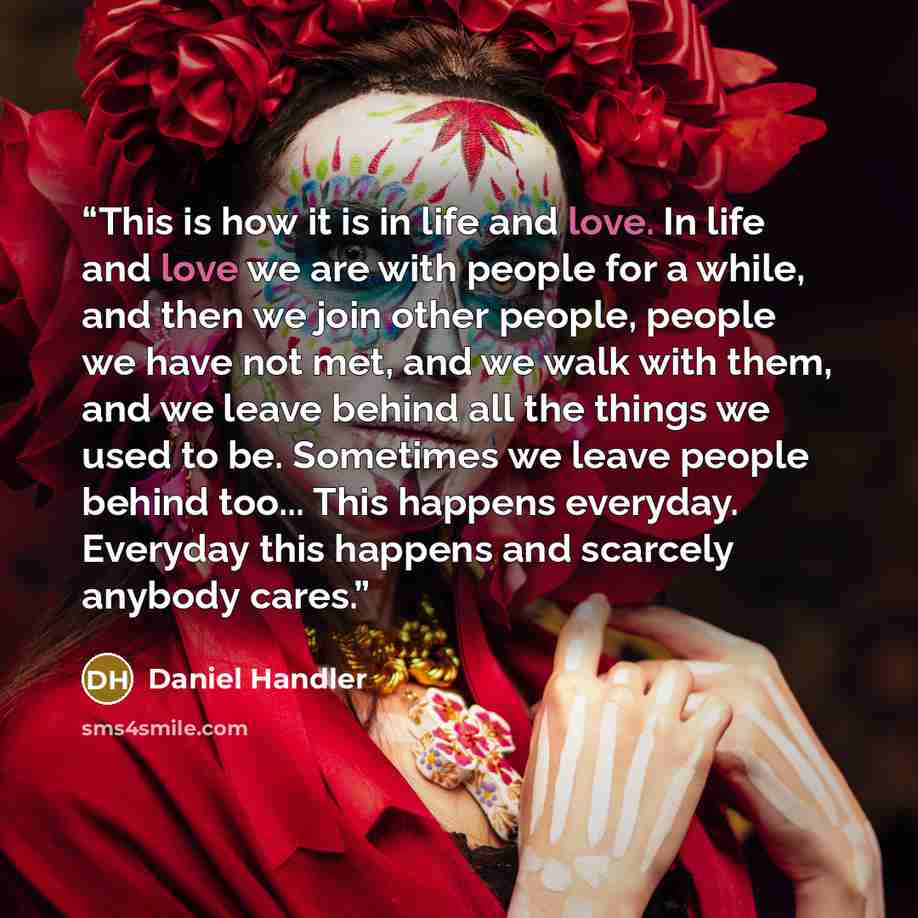 “This is how it is in life and love. In life and love we are with people for a while, and then we join other people, people we have not met, and we walk with them, and we leave behind all the things we used to be. Sometimes we leave people behind too... This happens everyday. Everyday this happens…” quote by Daniel Handler
