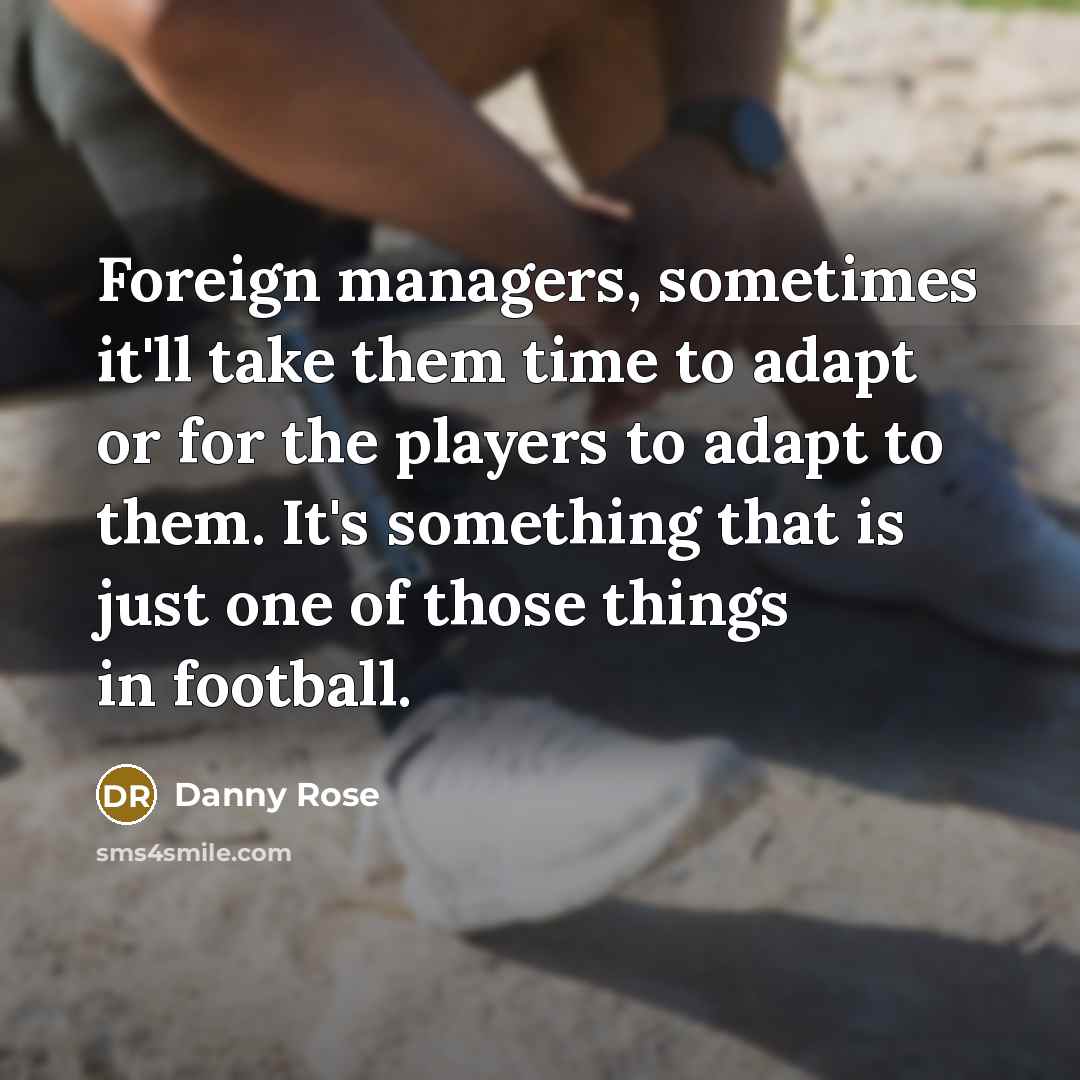 “Foreign managers, sometimes it'll take them time to adapt or for the players to adapt to them. It's something that is just one of those things in football.” quote by Danny Rose