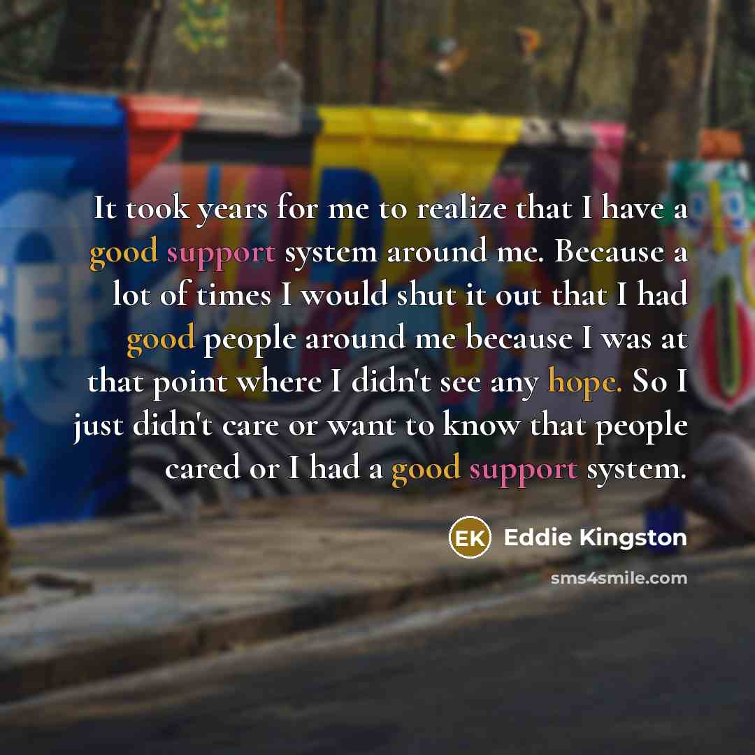 “It took years for me to realize that I have a good support system around me. Because a lot of times I would shut it out that I had good people around me because I was at that point where I didn't see any hope. So I just didn't care or want to know that people cared or I had a good support system.” quote by Eddie Kingston