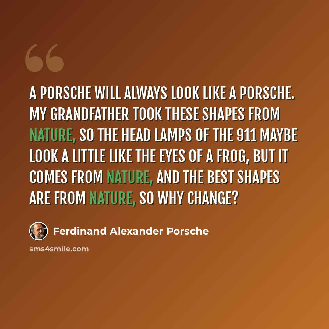 “A Porsche will always look like a Porsche. My grandfather took these shapes from nature, so the head lamps of the 911 maybe look a little like the eyes of a frog, but it comes from nature, and the best shapes are from nature, so why change?” quote by Ferdinand Alexander Porsche