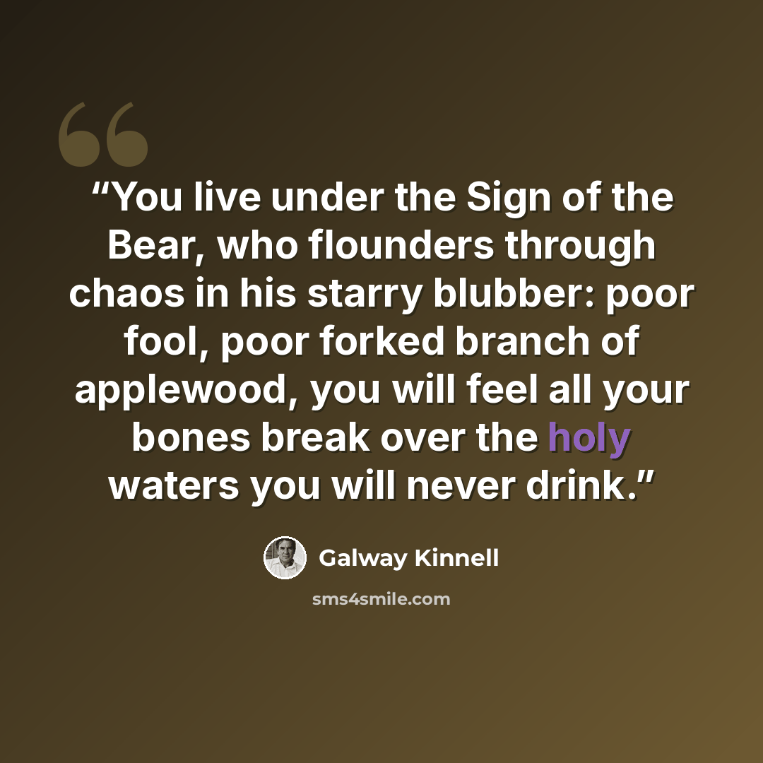 “You live under the Sign of the Bear, who flounders through chaos in his starry blubber: poor fool, poor forked branch of applewood, you will feel all your bones break over the holy waters you will never drink.” quote by Galway Kinnell