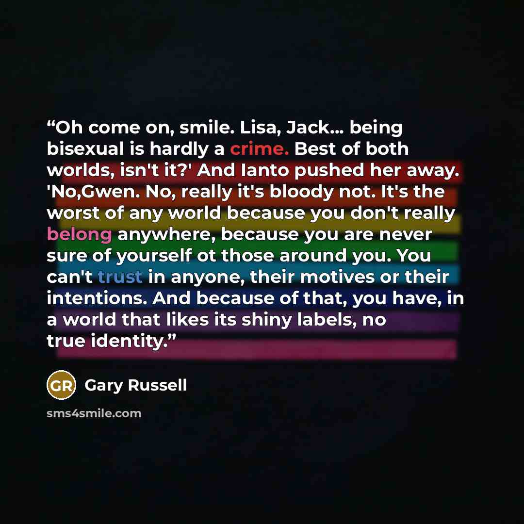“Oh come on, smile. Lisa, Jack... being bisexual is hardly a crime. Best of both worlds, isn't it?' And Ianto pushed her away. 'No,Gwen. No, really it's bloody not. It's the worst of any world because you don't really belong anywhere, because you are never sure of yourself ot those around you. You…” quote by Gary Russell