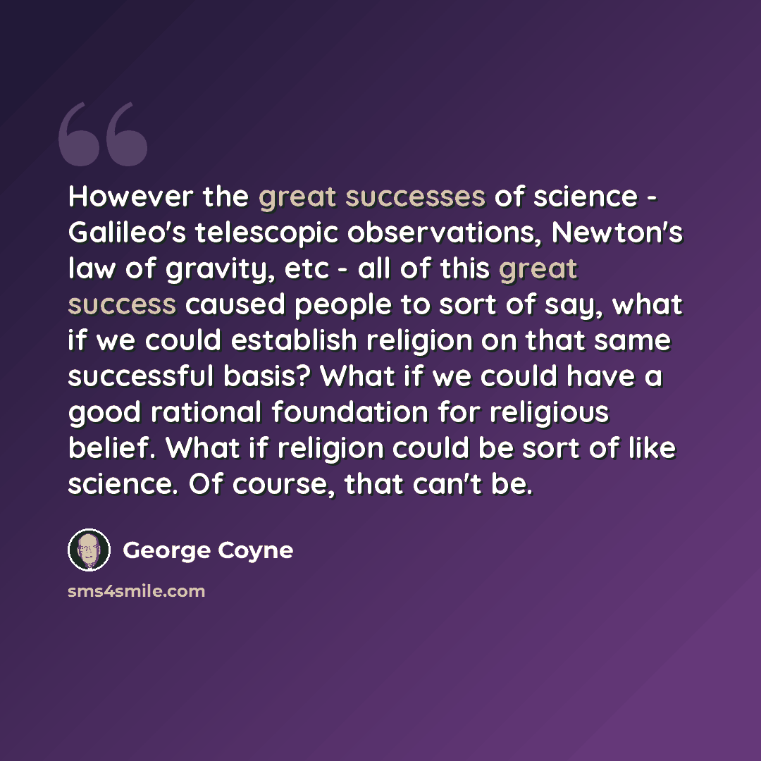 “However the great successes of science - Galileo's telescopic observations, Newton's law of gravity, etc - all of this great success caused people to sort of say, what if we could establish religion on that same successful basis? What if we could have a good rational foundation for religious…” quote by George Coyne