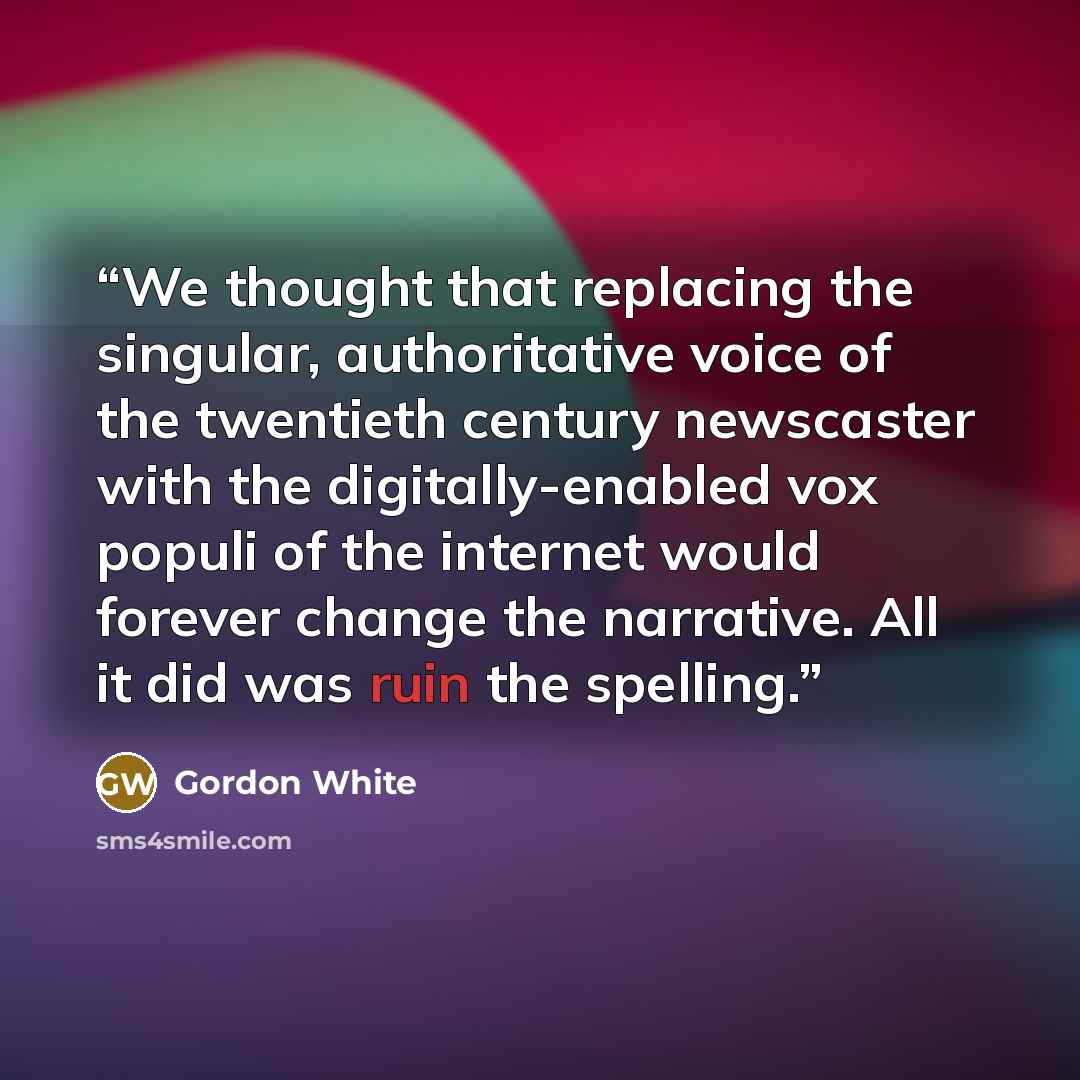 “We thought that replacing the singular, authoritative voice of the twentieth century newscaster with the digitally-enabled vox populi of the internet would forever change the narrative. All it did was ruin the spelling.” quote by Gordon White