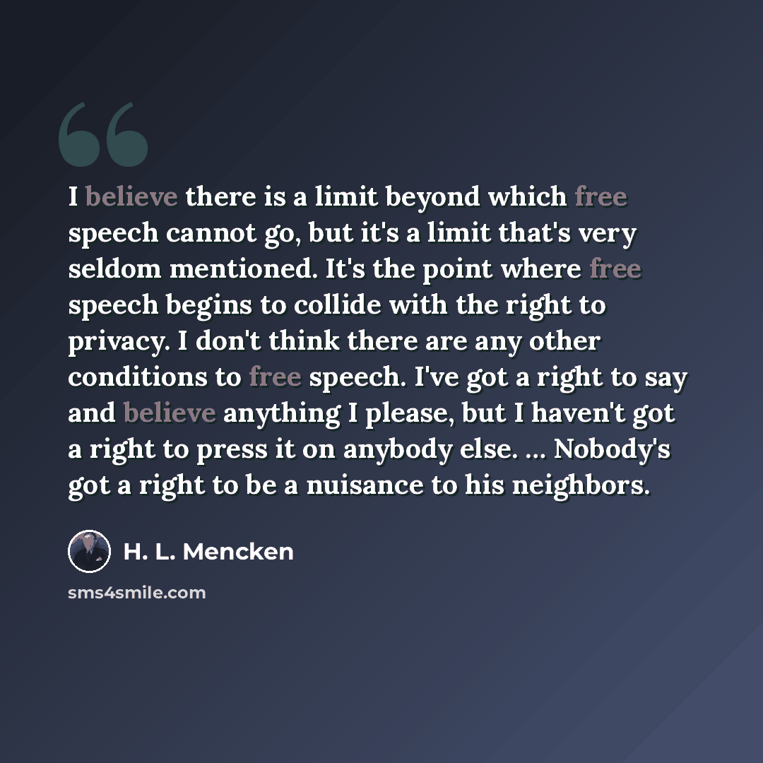 “I believe there is a limit beyond which free speech cannot go, but it's a limit that's very seldom mentioned. It's the point where free speech begins to collide with the right to privacy. I don't think there are any other conditions to free speech. I've got a right to say and believe anything I…” quote by H. L. Mencken