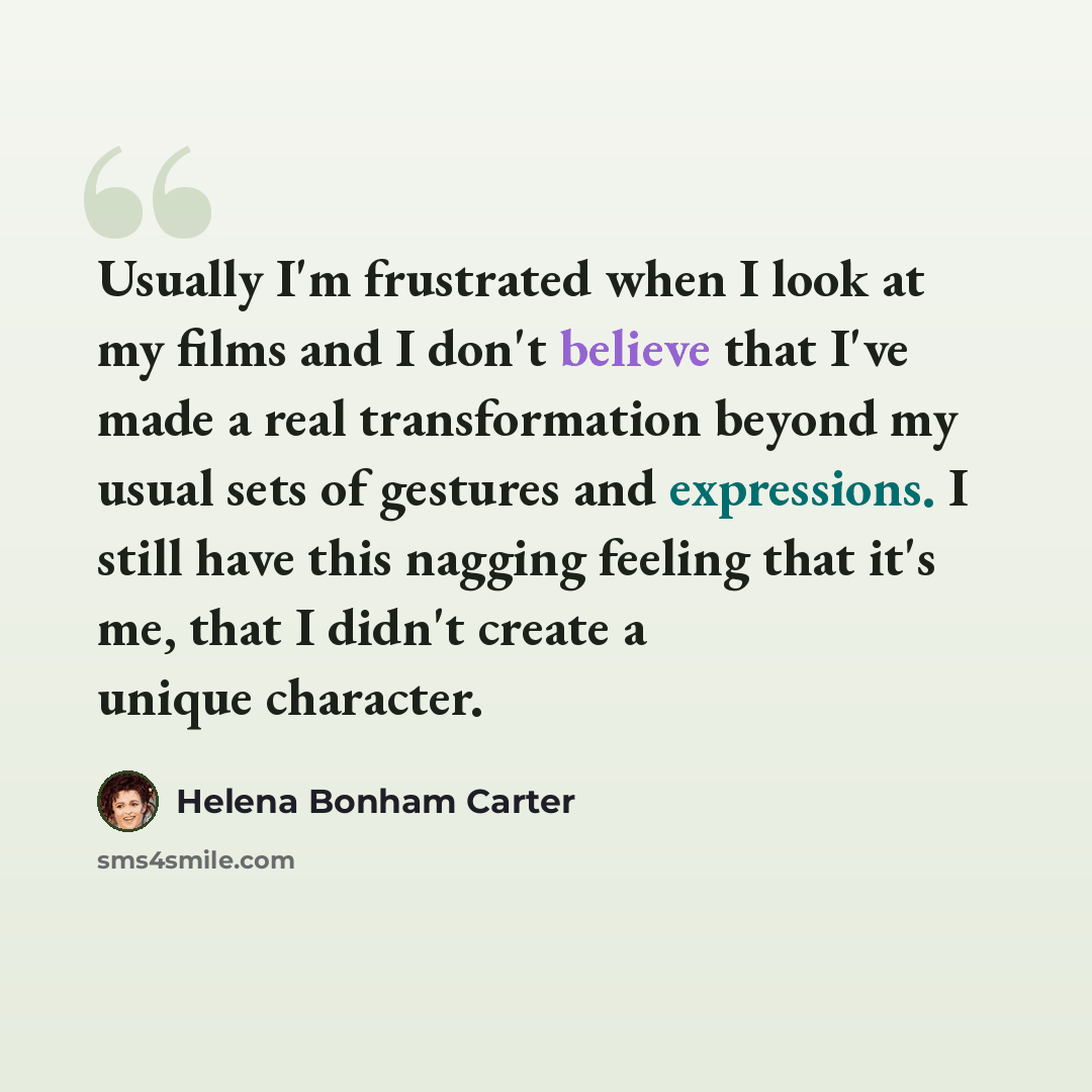 “Usually I'm frustrated when I look at my films and I don't believe that I've made a real transformation beyond my usual sets of gestures and expressions. I still have this nagging feeling that it's me, that I didn't create a unique character.” quote by Helena Bonham Carter