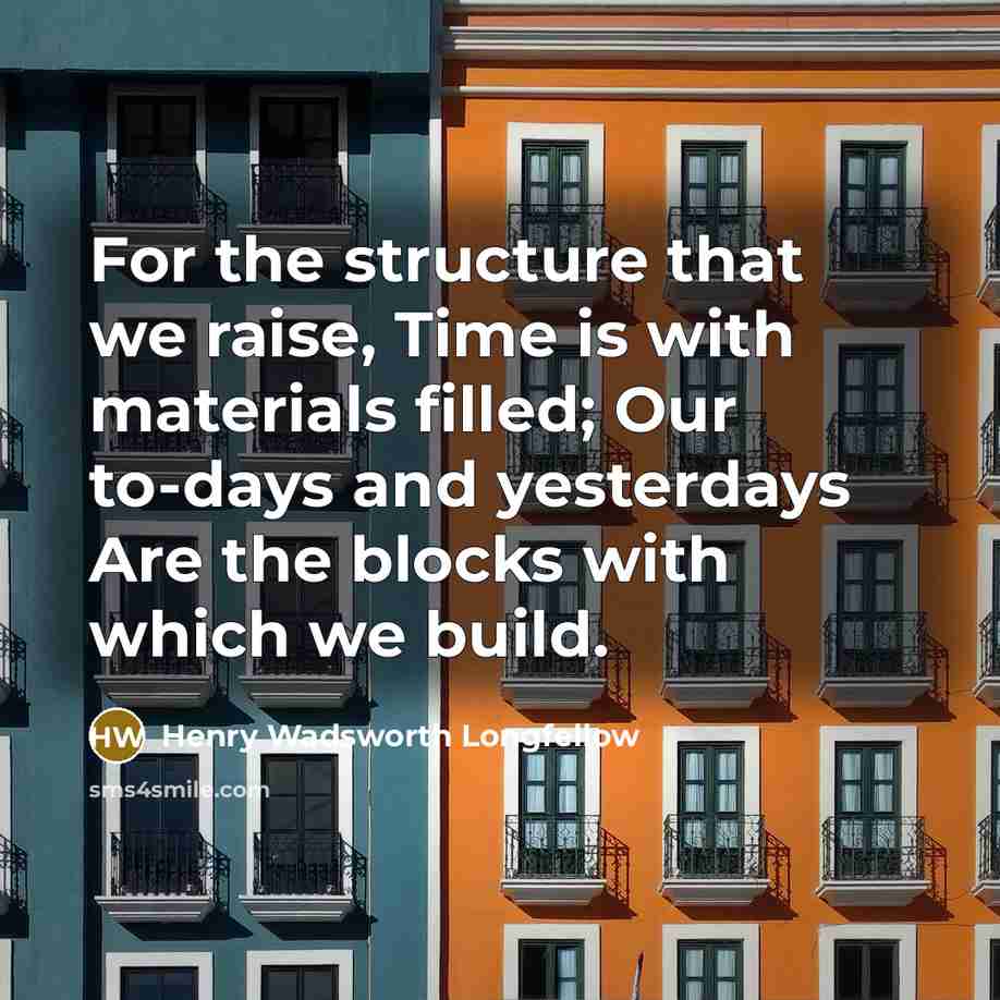 “For the structure that we raise, Time is with materials filled; Our to-days and yesterdays Are the blocks with which we build.” quote by Henry Wadsworth Longfellow