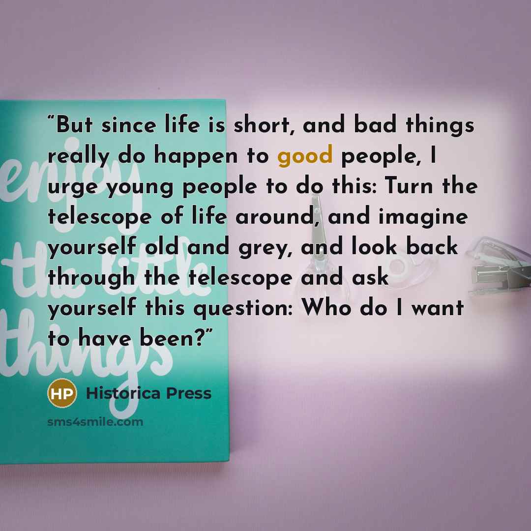 “But since life is short, and bad things really do happen to good people, I urge young people to do this: Turn the telescope of life around, and imagine yourself old and grey, and look back through the telescope and ask yourself this question: Who do I want to have been?” quote by Historica Press