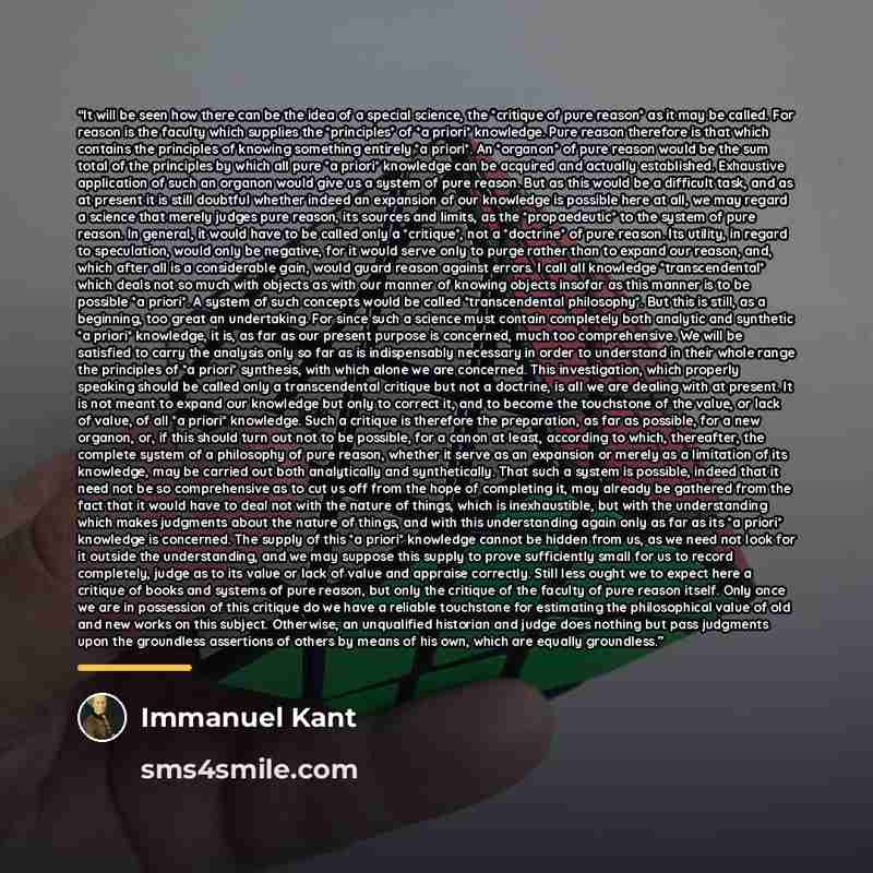 “It will be seen how there can be the idea of a special science, the *critique of pure reason* as it may be called. For reason is the faculty which supplies the *principles* of *a priori* knowledge. Pure reason therefore is that which contains the principles of knowing something entirely *a…” quote by Immanuel Kant