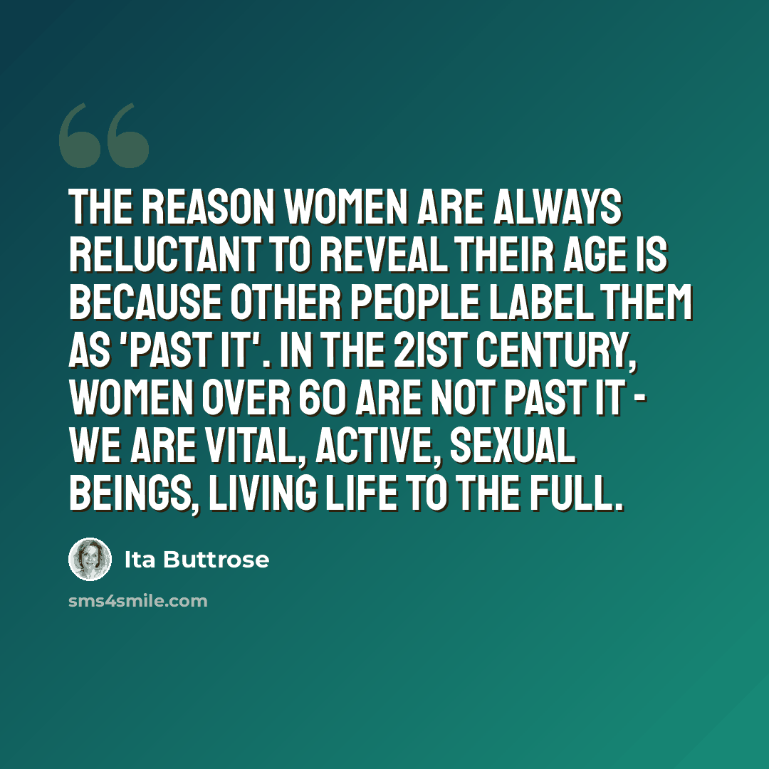 “The reason women are always reluctant to reveal their age is because other people label them as 'past it'. In the 21st century, women over 60 are not past it - we are vital, active, sexual beings, living life to the full.” quote by Ita Buttrose