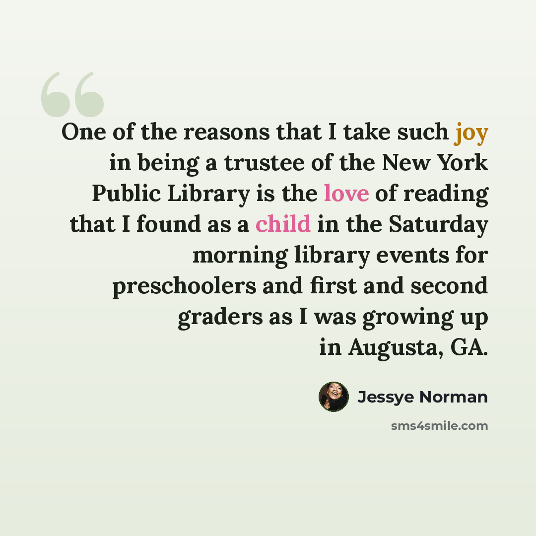 “One of the reasons that I take such joy in being a trustee of the New York Public Library is the love of reading that I found as a child in the Saturday morning library events for preschoolers and first and second graders as I was growing up in Augusta, GA.” quote by Jessye Norman