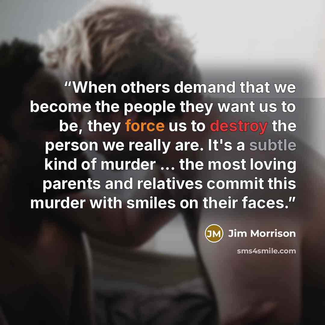 “When others demand that we become the people they want us to be, they force us to destroy the person we really are. It's a subtle kind of murder ... the most loving parents and relatives commit this murder with smiles on their faces.” quote by Jim Morrison