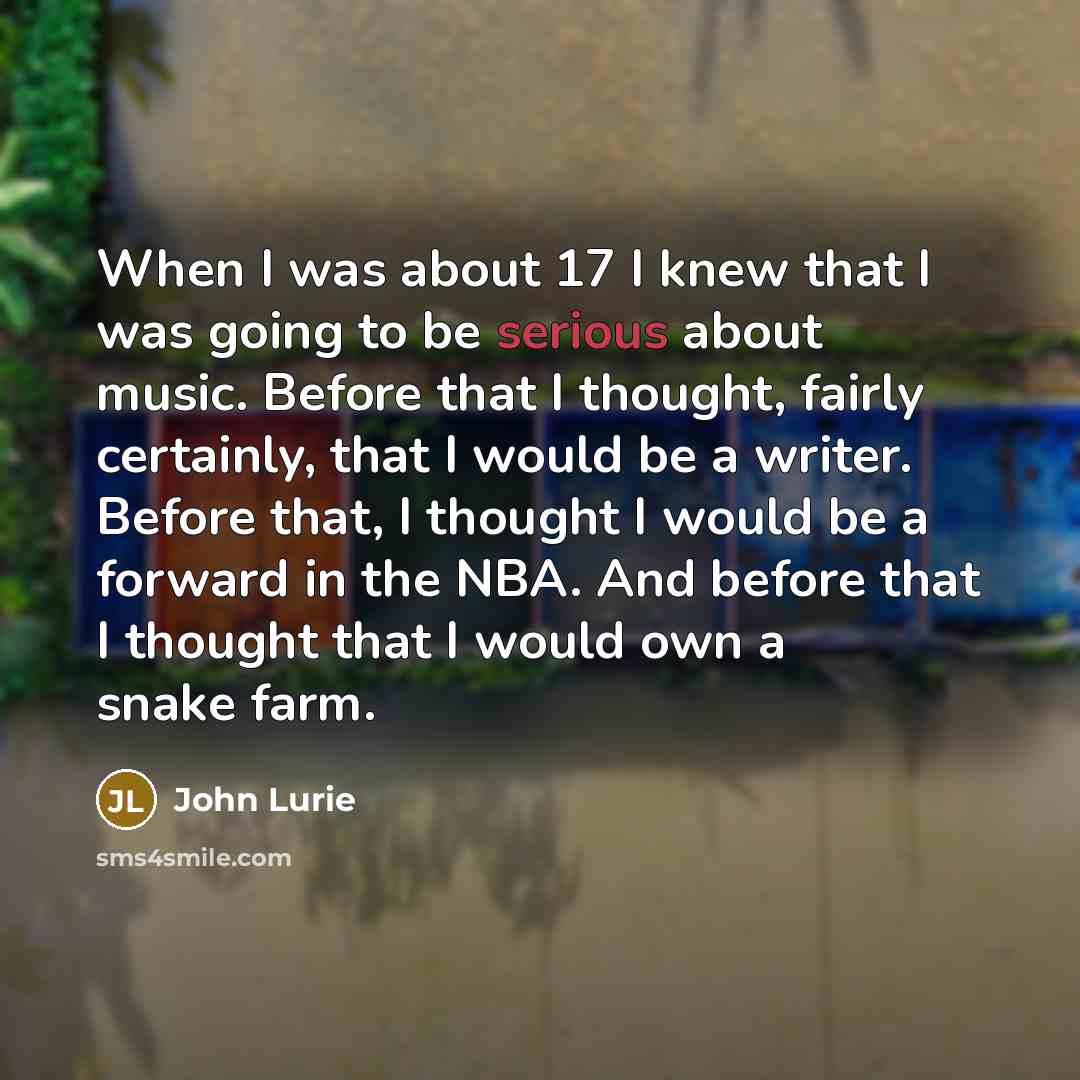 “When I was about 17 I knew that I was going to be serious about music. Before that I thought, fairly certainly, that I would be a writer. Before that, I thought I would be a forward in the NBA. And before that I thought that I would own a snake farm.” quote by John Lurie
