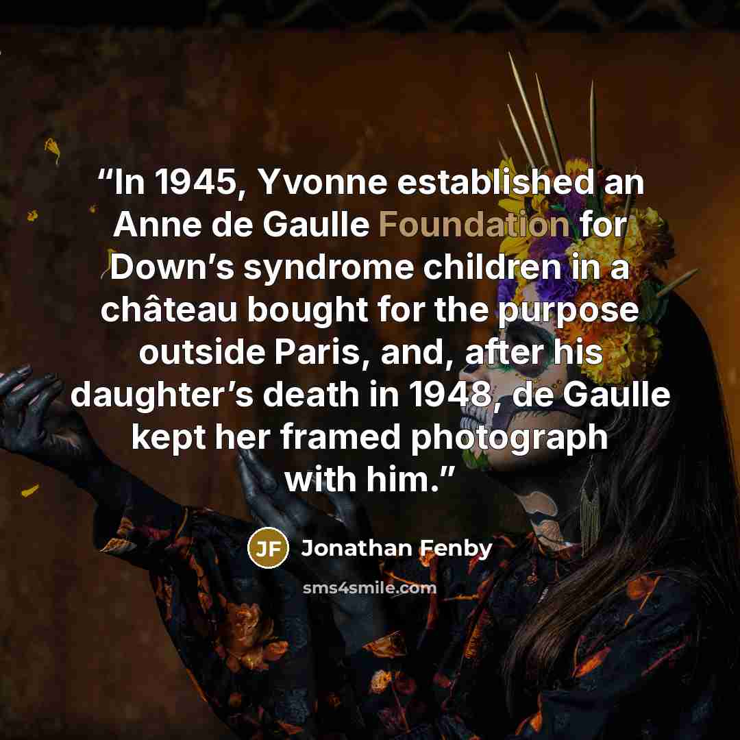 “In 1945, Yvonne established an Anne de Gaulle Foundation for Down’s syndrome children in a château bought for the purpose outside Paris, and, after his daughter’s death in 1948, de Gaulle kept her framed photograph with him.” quote by Jonathan Fenby
