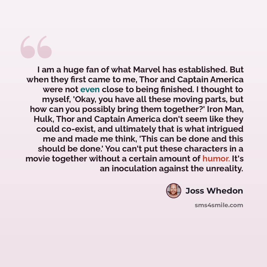 “I am a huge fan of what Marvel has established. But when they first came to me, Thor and Captain America were not even close to being finished. I thought to myself, 'Okay, you have all these moving parts, but how can you possibly bring them together?' Iron Man, Hulk, Thor and Captain America don't…” quote by Joss Whedon