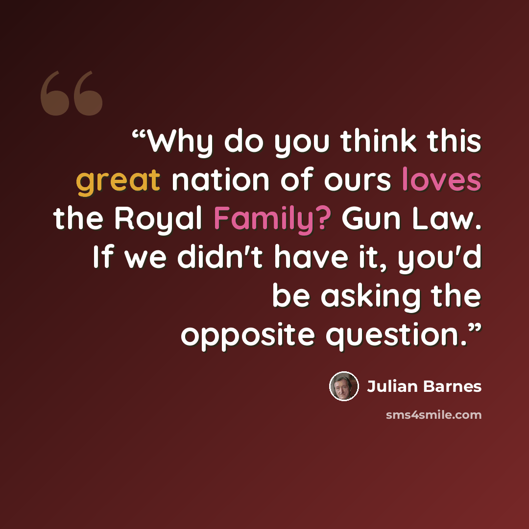 “Why do you think this great nation of ours loves the Royal Family? Gun Law. If we didn't have it, you'd be asking the opposite question.” quote by Julian Barnes