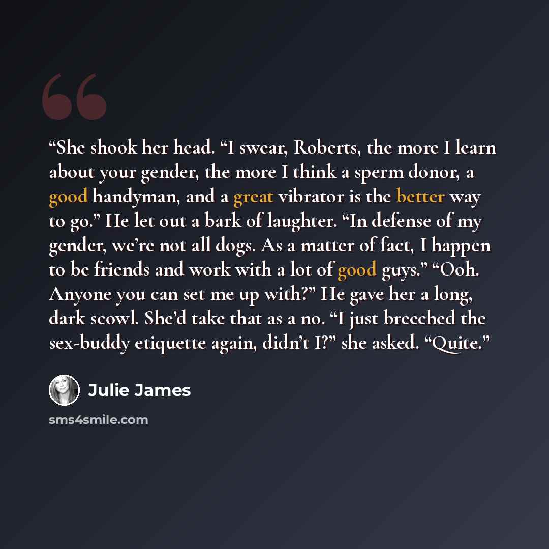 “She shook her head. “I swear, Roberts, the more I learn about your gender, the more I think a sperm donor, a good handyman, and a great vibrator is the better way to go.” He let out a bark of laughter. “In defense of my gender, we’re not all dogs. As a matter of fact, I happen to be friends and…” quote by Julie James