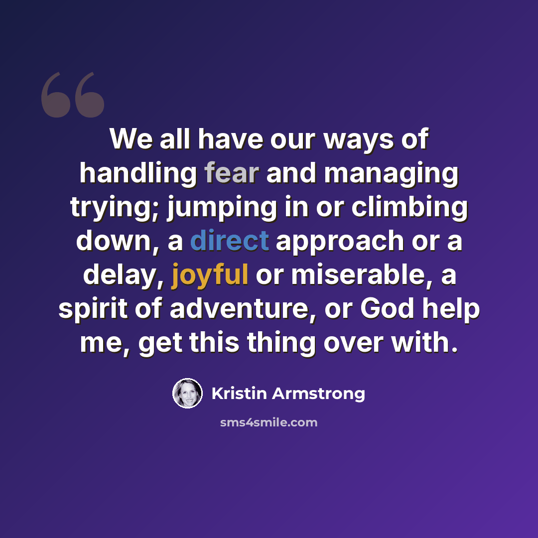 “We all have our ways of handling fear and managing trying; jumping in or climbing down, a direct approach or a delay, joyful or miserable, a spirit of adventure, or God help me, get this thing over with.” quote by Kristin Armstrong