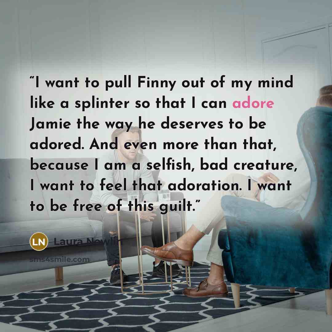 “I want to pull Finny out of my mind like a splinter so that I can adore Jamie the way he deserves to be adored. And even more than that, because I am a selfish, bad creature, I want to feel that adoration. I want to be free of this guilt.” quote by Laura Nowlin