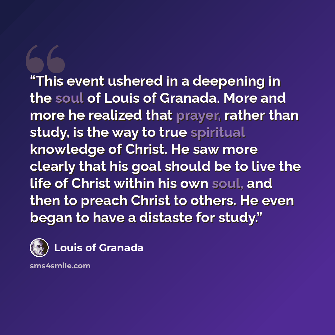 “This event ushered in a deepening in the soul of Louis of Granada. More and more he realized that prayer, rather than study, is the way to true spiritual knowledge of Christ. He saw more clearly that his goal should be to live the life of Christ within his own soul, and then to preach Christ to…” quote by Louis of Granada