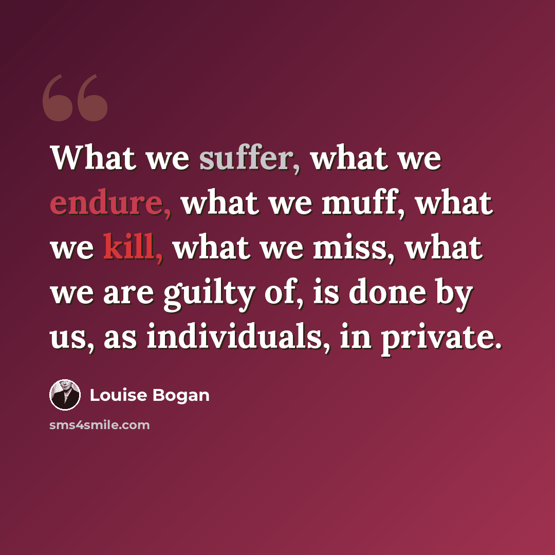 “What we suffer, what we endure, what we muff, what we kill, what we miss, what we are guilty of, is done by us, as individuals, in private.” quote by Louise Bogan