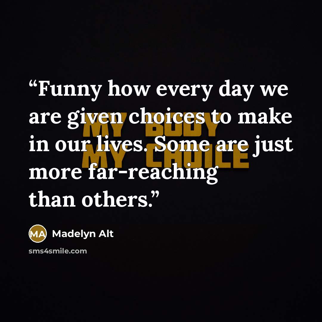 “Funny how every day we are given choices to make in our lives. Some are just more far-reaching than others.” quote by Madelyn Alt